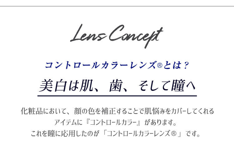 カラコンPartsWhite/パーツホワイト|LensConceptコントロールカラーレンズ®とは? 美白は肌、歯、そして瞳へ化粧品において、顔の色を補正することで肌悩みをカバーしてくれるアイテムに『コントロールカラー』があります。 これを瞳に応用したのが「コントロールカラーレンズ®」です。
