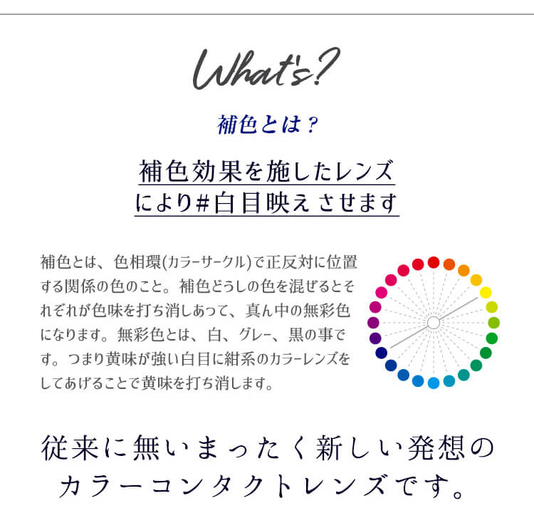 カラコンPartsWhite/パーツホワイト|What’s補色とは?補色効果を施したレンズにより#白目映えさせます補色とは、色相環(カラーサークル)で正反対に位置する関係の色のこと。補色どうしの色を混ぜるとそれぞれが色味を打ち消しあって、真ん中の無彩色になります。無彩色とは、白、グレー、黒の事です。つまり黄味が強い白目に紺系のカラーレンズズをしてあげることで黄味を打ち消します。従来に無いまったく新しい発想のカラーコンタクトレンズです。