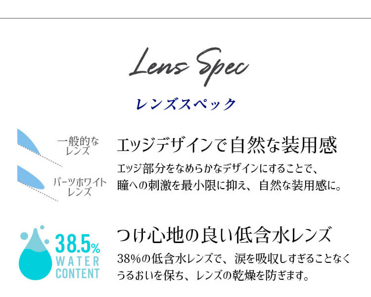 カラコンPartsWhite/パーツホワイト|LensSpecレンズスペックエッジデザインで自然な装用感エッジ部分をなめらかなデザインにすることで、瞳への刺激を最小限に抑え、自然な装用感に。つけ心地の良い低含水レンズ38%の低含水レンズで、涙を吸収しすぎることなくうるおいを保ち、レンズの乾燥を防ぎます。