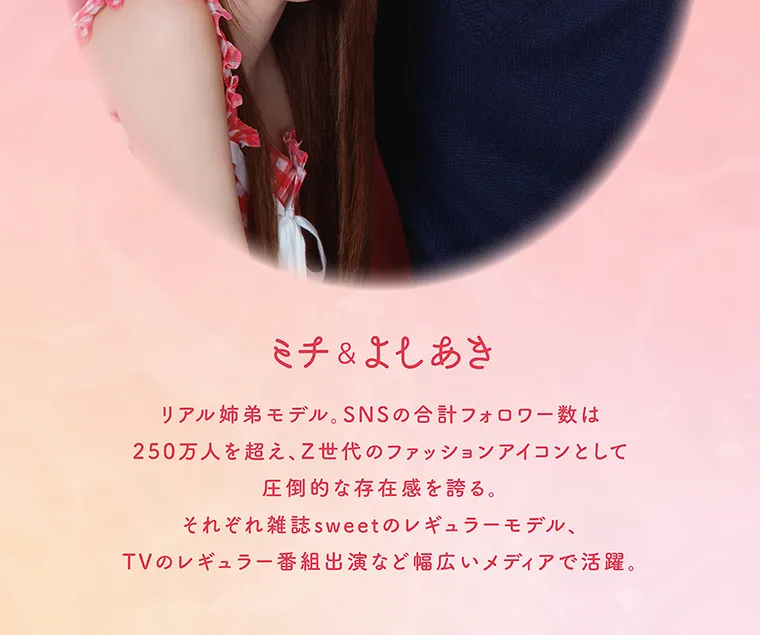 よしあき&ミチイメージモデル【perse/パース】|ミチ&よしあき リアル姉弟モデル。SNSの合計フォロワー数は250万人を超え、Z世代のファッションアイコンとして圧倒的な存在感を誇る。それぞれ雑誌sweetのレギュラーモデル、TVのレギュラー番組出演など幅広いメディアで活躍。