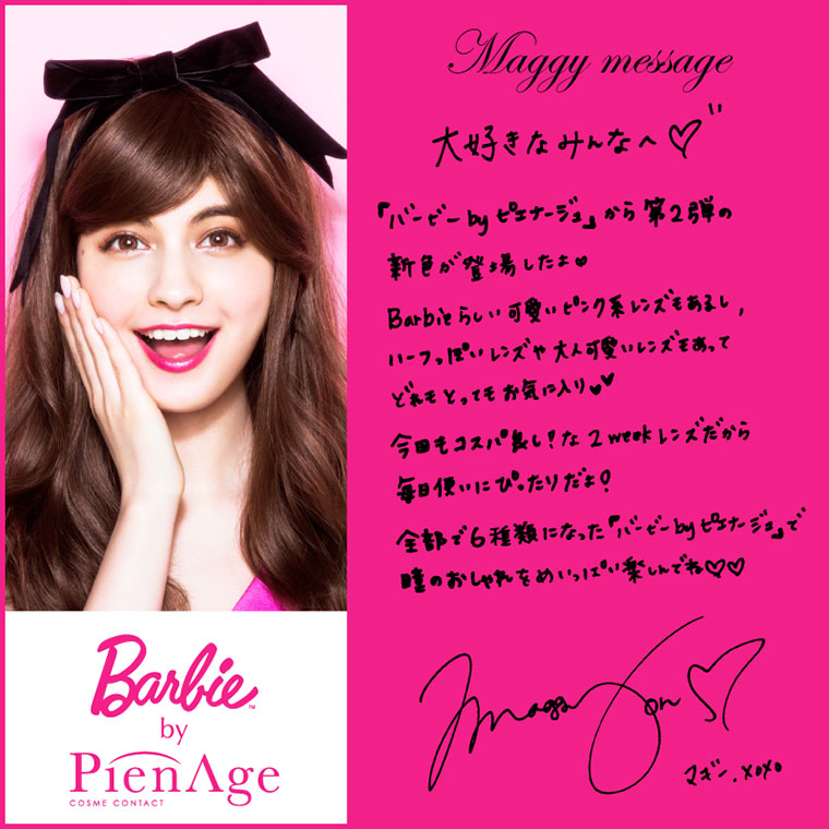 マギーイメージモデルカラコン Barbie by PienAge -バービーバイピエナージュ|【Maggy message】大好きなみんなへ。『バービーbyピエナージュ』から第2弾の新色が登場したよ!Barbieらしい可愛いピンク系レンズもあるし、ハーフっぽいレンズや大人可愛いレンズもあって、どれもとってもお気に入り!今回もコスパ良し!な2weekレンズだから毎日使いにぴったりだよ!全6食になったバービーbyピエナージュで瞳のおしゃれをいっぱい楽しんでね!!マギーxoxo