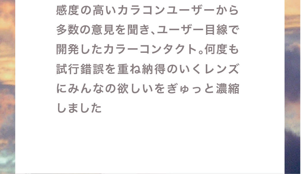 マギーイメージモデル ピエナージュミミジェム-PienAge mimigemme|感度の高いカラコンユーザーから多数の意見を聞き、 ユーザー目線で開発したカラーコンタクト。何度も試行策を重ね納得のいくレンズにみんなの欲しいをぎゅっと濃縮しました。