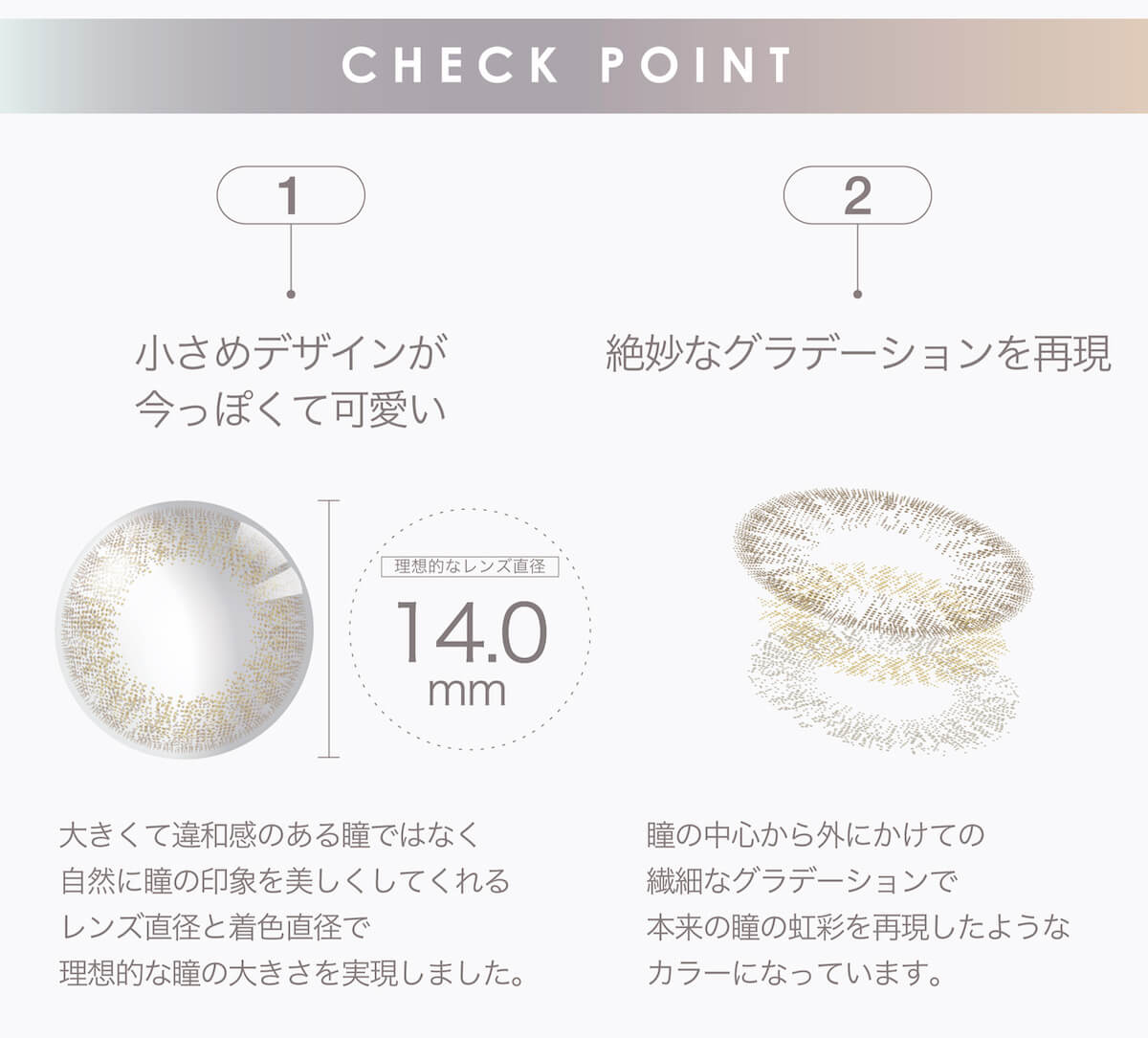 マギーイメージモデル ピエナージュミミジェム-PienAge mimigemme|CHECK POINT 1 小さめデザインが今っぽくて可愛い 2 絶妙なグラデーションを再現 理想的なレンズ直径 14.0mm 大きくて違和感のある瞳ではなく自然に瞳の印象を美しくしてくれるレンズ直径と着色直径で理想的な瞳の大きさを実現しました。 瞳の中心から外にかけての繊細なグラデーションで本来の瞳の虹彩を再現したようなカラーになっています。