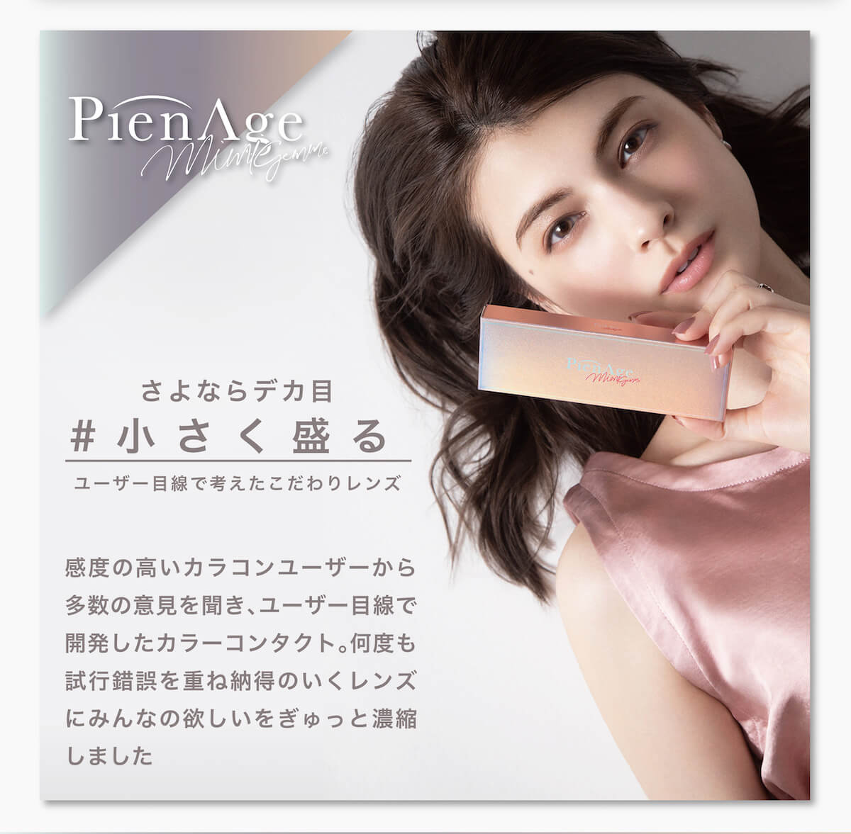 マギーイメージモデル ピエナージュミミジェム-PienAge mimigemme|PienAge mimigemme-ピエナージュミミジェム さよならデカ目 #小さく盛る ユーザー目線で考えたこだわりレンズ 感度の高いカラコンユーザーから多数の意見を聞き、ユーザー目線で開発したカラーコンタクト。何度も試行錯誤を重ね納得のいくレンズにみんなの欲しいをぎゅっと凝縮しました。