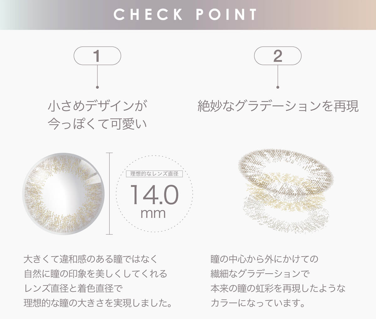 マギーイメージモデル ピエナージュミミジェム-PienAge mimigemme|CHECK POINT 1 小さめデザインが今っぽくて可愛い 2 絶妙なグラデーションを再現 理想的なレンズ直径 14.0mm 大きくて違和感のある瞳ではなく自然に瞳の印象を美しくしてくれるレンズ直径と着色直径で理想的な瞳の大きさを実現しました。 瞳の中心から外にかけての繊細なグラデーションで本来の瞳の虹彩を再現したようなカラーになっています。