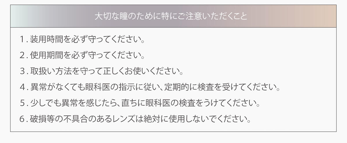 マギーイメージモデル ピエナージュミミジェム-PienAge mimigemme|大切な瞳のために特にご注意いただくこと 1装用時間を必ず守って下さい。 2使用期間を必ず守って下さい。 3取り扱い方法を守って正しくお使い下さい。 4異常がなくても眼科医の指示に従い、定期的に検査を受けて下さい。 5少しでも異常を感じたら、直ちに眼科医の検査を受けて下さい。 6破損等の不具合のあるレンズは絶対に使用しないで下さい。