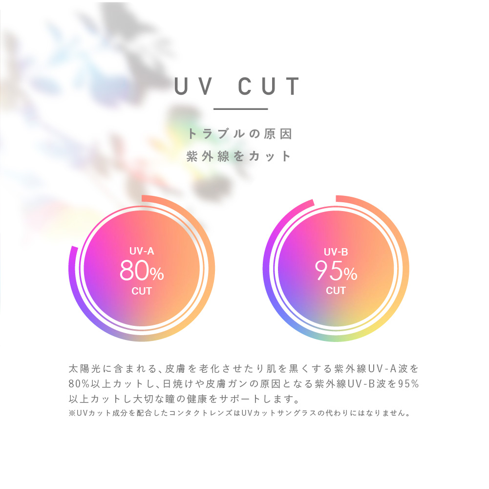 PienAge UV&MOIST/ピエナージュ UV&MOIST | UV CUT トラブルの原因 紫外線をカット (UV-A 80% CUT) (UV-B 95% CUT) 太陽光に含まれる、皮膚を老化させたり肌を黒くする紫外線UV-A波を80%以上カットし、日焼けや皮膚ガンの原因となる紫外線UV-B波を95%以上をカットし大切な瞳の健康をサポートします。 ※UVカット成分を配合したコンタクトレンズはUVカットサングラスの代わりにはなりません。