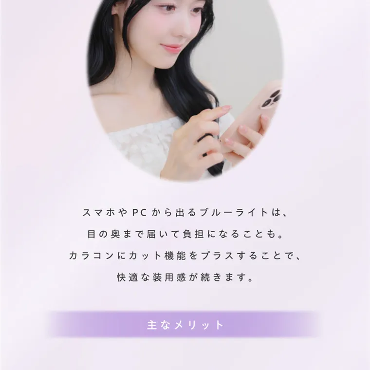 夢月プロデュースカラコン prowink|スマホやPCから出るブルーライトは、 目の奥まで届いて負担になることも。 カラコンにカット機能をプラスすることで、 快適な装用感が続きます。 CUT 主なメリット