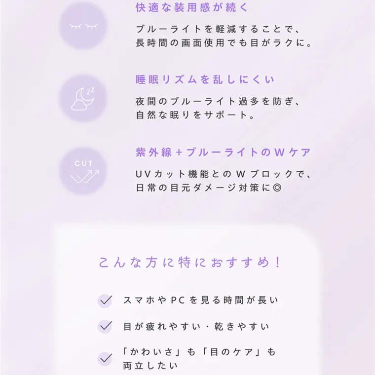 夢月プロデュースカラコン prowink|快適な装用感が続く ブルーライトを軽減することで、 長時間の画面使用でも目がラクに。 睡眠リズムを乱しにくい 夜間のブルーライト過多を防ぎ、 自然な眠りをサポート。 紫外線 + ブルーライトのWケア UVカット機能とのWブロックで、 日常の目元ダメージ対策に◎ こんな方に特におすすめ! スマホやPCを見る時間が長い 目が疲れやすい 乾きやすい