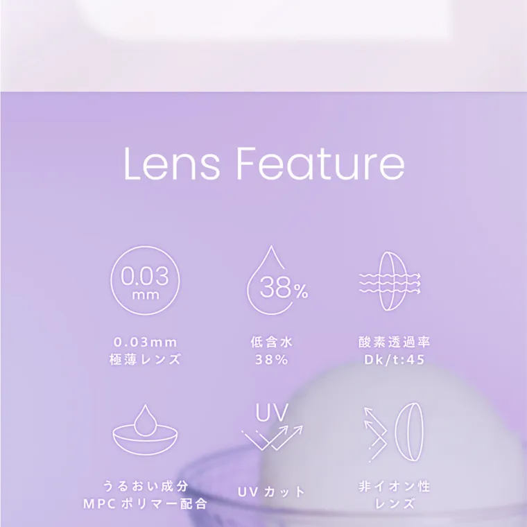 夢月プロデュースカラコン prowink|「かわいさ」 も 「目のケア」も 両立したい Lens Feature 0.03 mm 0.03mm 極薄レンズ D 38% 低含水 38% 酸素透過率 Dk/t:45 UV 30 非イオン性 うるおい成分 UVカット MPC ポリマー配合