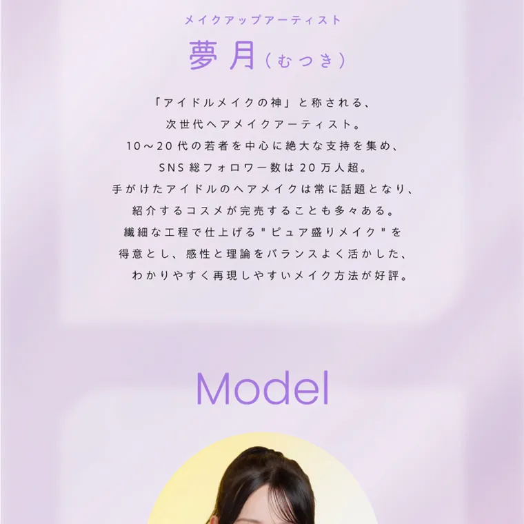 夢月プロデュースカラコン prowink|メイクアップアーティスト 夢月(むつき) 「アイドルメイクの神」と称される、 次世代ヘアメイクアーティスト。 10~20代の若者を中心に絶大な支持を集め、 SNS 総フォロワー数は20万人超。 手がけたアイドルのヘアメイクは常に話題となり、 紹介するコスメが完売することも多々ある。 繊細な工程で仕上げるピュア盛りメイクを 得意とし、 感性と理論をバランスよく活かした、 わかりやすく再現しやすいメイク方法が好評。 Model
