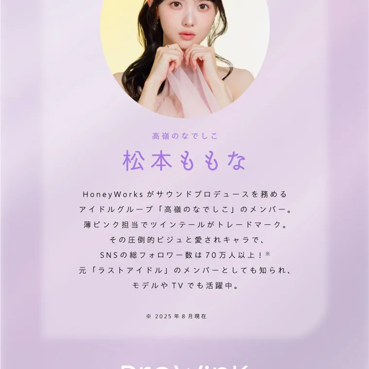 夢月プロデュースカラコン prowink| 高嶺のなでしこ 松本ももな ロデュースを務めるのなでしのメンバー。 ー ドマーク。 HoneyWorks がサウンドプ アイドルグループ 「高嶺 」 薄ピンク担当でツインテールがトレ その圧倒的ビジュと愛されキャラで、 SNSの総フォロワー数は70万人以上! 元「ラストアイドル」のメンバーとしても知られ、 モデルやTVでも活躍中。 2025年8月現在