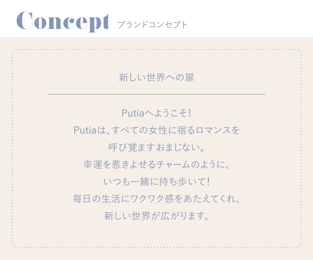 吉川ひなのプロデュースカラコン Putia-プティア|Concept -ブランドコンセプト 新しい世界への扉 -Putiaへようこそ!Putiaは、すべての女性に宿るロマンスを呼び覚ますおまじない。幸運を惹きよせるチャームのように、いつも一緒に持ち歩いて!毎日の生活にワクワク感をあたえてくれ、新しい世界が広がります。-