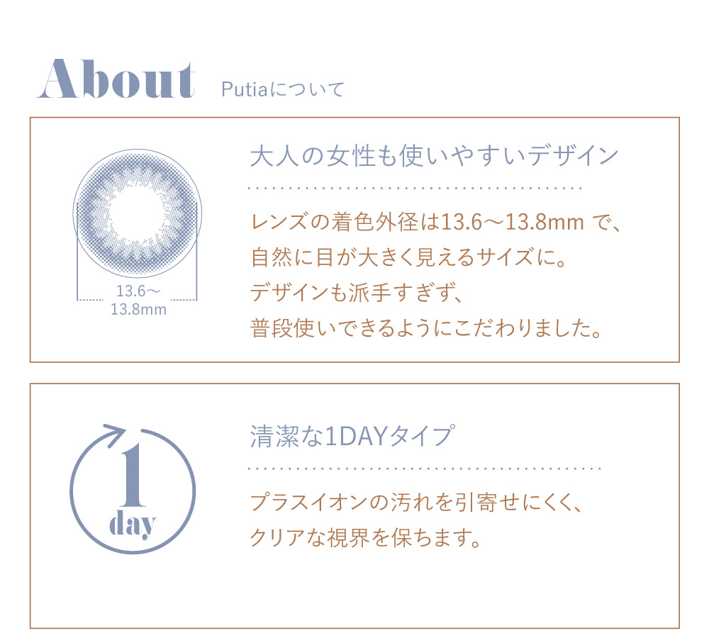 吉川ひなのプロデュースカラコン Putia-プティア|About Putiaについて 大人の女性も使いやすいデザイン -レンズの着色外径は13.6~13.8mmで、自然に目が大きく見えるサイズに。デザインも派手すぎず、普段使いできるようにこだわりました。- 清潔な1DAYタイプ -プラスイオンの汚れを引寄せにくく、クリアな視界を保ちます。-