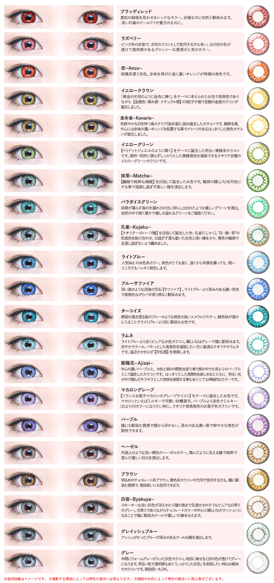 QUALITE-クオリテ|(ブラッディレッド)真紅の絨毯を思わせるシックなカラー。赤眼なのに自然と馴染みます。深い印象のドールアイが貴方のものに。(ラズベリー)ピンク系の赤紫で、赤目カラコンとして使用する方も多い。元の目の色が透けて透明感のあるグロッシーな質感が人気のカラー。(杏~Anzu~)柑橘系漂う香色。赤味を帯びた強く濃いオレンジが特徴の発色です。(イエロークラウン)「黄金の王冠のように金色に輝く」をテーマに考えられたお色で高発色でありながら金眼色・潤み感・ナチュラル感の3拍子が揃う至極の金眼カラコンが誕生しました。(金糸雀~Kanaria〜)色鮮やかな羽を持つ鳥カナリア(金糸雀に因み誕生したカラコンです。輪郭を黒中心には赤味の濃いオレンジを配置する事でメリハリのあるはっきりした黄色カラコンが誕生しました。(イエローグリーン)ペリドットジュエルのように輝く】をテーマに誕生した明るい黄緑系カラコンです。暗所・明所に限らずしっかりとした黄緑発色を堪能できるクオリテ自慢のイエローグリーンカラコンです。(抹茶~Matcha~)【繊細で純粋な緑眼】を目指して誕生したお色です。輪郭の縁(ふち)を同色にする事で強調し過ぎず美しい瞳を演出します。(パラダイスグリーン)妖精が暮らす森の木漏れ日の光に照らし出されたような優しいグリーンを演出。自然の中で煌く豊かで優しさ溢れるグリーンをご堪能ください。(孔雀〜Kujaku~)【クオリテーのハーフ瞳】を目指して誕生した色・孔雀(くじゃく)。灰・緑・茶”の和風色を掛け合わせ、白過ぎず落ち着いた灰色と深い縁を少々、薄茶の輪郭で主張し過ぎないよう纏めました。(ライトブルー)人気No1の水色系カラー。発色がとても良く、遠くから写真を撮っても、暗いところでもハッキリ発色します。(ブルーサファイア)深い海のような深海の宝石『サファイア】。ライトブルーより深みのある濃い青色で高発色ながらベタ塗り感なく馴染みます。(ターコイズ)南国の透き通る海のブルーのような発色の良いエメラルドカラー。緑色味が僅かに入ることでライトブルーより目に馬染むお色です。(ラムネ)ライトブルーより淡くピュアな水色カラコン。縁(ふち)はグレーで瞳に馴染みます。 涼やかでクール、パキっとした高発色を堪能したい方に最適なクオリテのラムネです。遠近かかわらず【存在感】を発揮します。(紫陽花~Ajisai~)中心の濃いパープルと、水色と紫の中間色を使う事で素の中でも青よりのパープルとして姓したカラコンです。はっきりとした色を楽しめるとともに、明るい光の中で潤んだキラキラとした色味を表現する事もありとても神秘的なカラーです。(マカロングレープ)【フランスお菓子マカロンのグレープテイストをテーマに誕生したお色です。マカロンといえばミルキーで可愛い砂糖菓子パープルより淡色でミルキー白よりの)カラーになりたい時に。クオリテ発高発色のお菓子色カラコンです。(パープル)壁にも馴染む質感で顔から浮かない。深みのある濃い素で鮮やかな発色が期待できます。(ヘーゼル)外国人のような淡い褐色のヘーゼルカラー。潤んだように見える瞳で純粋で澄んだ優しい目元を演出します。(ブラウン)明るめのチョコレート系ブラウン黄色系カラコンの代用で使用する方も。瞳に馴染む質感で普段使いにも使用できます。(白夜~Byakuya~)スモーキーな淡い灰色が冴えわたり達の奥まで見透かされそうなピュアな白寄りのグレー。白寄りでありながらチョコレートカラーの中心と縁(ふち)がクッションになることで瞳に馴染みクールで優しい印象を与えます。(グレイッシュブルー)アッシュがかったブルーが深みのあるクールな瞳を演出します。(グレー)中間にウォームグレーが入った灰色カラコン。地目に乗せると目の色が透けてグレーになります。明るい色で透明感もありしっかりした灰色を表現したい時はお勧めのカラコンです。普段使いもOK。※装用画像はイメージです。※影する環境によっては発色の度合いは異なります。※裸眼のお色によって発色の度合いに個人差がございます。