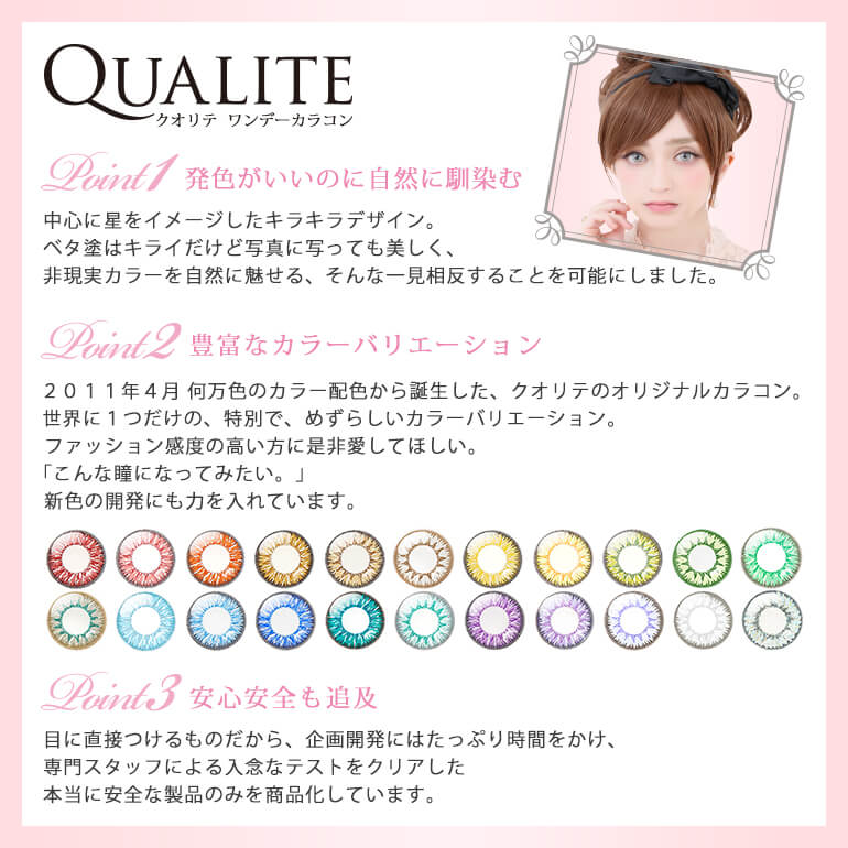 QUALITE-クオリテ|QUALITE ワンデーカラコン【Point1-発色がいいのに自然に馴染む】中心に星をイメージしたキラキラデザイン。ベタ塗はキライだけど写真に写っても美しく、非現実カラーを自然に魅せる、そんな一見相反することを可能にしました。【Point2-豊富なカラーバリエーション】2011年4月 何万色のカラー配色から誕生した、クオリテのオリジナルカラコン。世界に1つだけの、特別で、めずらしいカラーバリエーション。ファッション感度の高い方に是非愛してほしい。「こんな瞳になってみたい。」新色の開発にも力を入れています。【Point3-豊安心安全も追及】目に直接つけるものだから、企画開発にはたっぷり時間をかけ、専門スタッフによる入念なテストをクリアした本当に安全な製品のみを商品化しています。