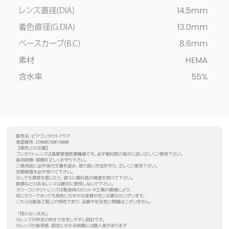 MITUNOLENS QUIET POISE｜レンズ直径（DIA）14.5mm着色直径(G.DIA) 13.0mm ベースカーブ（B.C） 8.6mm 素材 HEMA 含水率 55% 販売名：ピアコンタクト 承認番号：22900BZX00118000 【使用上の注意】 コンタクトレンズは高度管理医療機器です。必ず眼科医の指示に従い正しくご使用ください。 装用時間・期間を正しくお守りください。 ご使用前に必ず添付文書を読み、取り扱い方法を守り、正しくご使用ください。 定期検査を必ず受けて下さい。少しでも違和感を感じたら、直ちに眼科医の検査を受けて下さい。破損などのあるレンズは絶対に使用しないで下さい。カラーコンタクトレンズは製造時のロットや工場の環境により、同じカラーであっても発色にわずかな差異が生じる場合がございます。これらは製造工程上の特性であり、品質や安全性に問題はございません 「回らない水光」 ※レンズが特定の向きで安定しやすい設計です。 ※レンズの装用感・湖底にかかる時間には個人差があります。