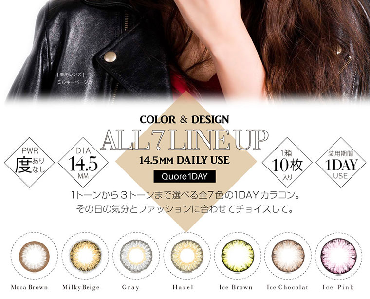 クオーレワンデー -QuoRe 1day|<COLOR & DESIGN ALL7 LINEUP 14.5MM DAILY USE PWR度あり/DIA14.5mm/1箱10枚入/装用期間1DAY/1トーンから3トーンまで選べる全7色の1DAYカラコン。その日の気分とファッションに合わせてチョイスして。Moca Brown/Milky Beige/Gray/Hazel/Ice Brown/Ice Chocolat/Ice Pink