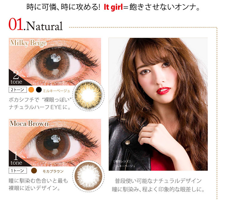 クオーレワンデー -QuoRe 1day|時に可憐、時に攻める! It girl=飽きさせないオンナ。 01Natural <Milky Beige>ボカシプチで“裸眼っぽい” ナチュラルハーフEYEに。Moca Brown 瞳に馴染む色合いと最も 裸眼に近いデザイン。普段使い可能なナチュラルデザイン。瞳に馴染み、程よく印象的な眼差しに。