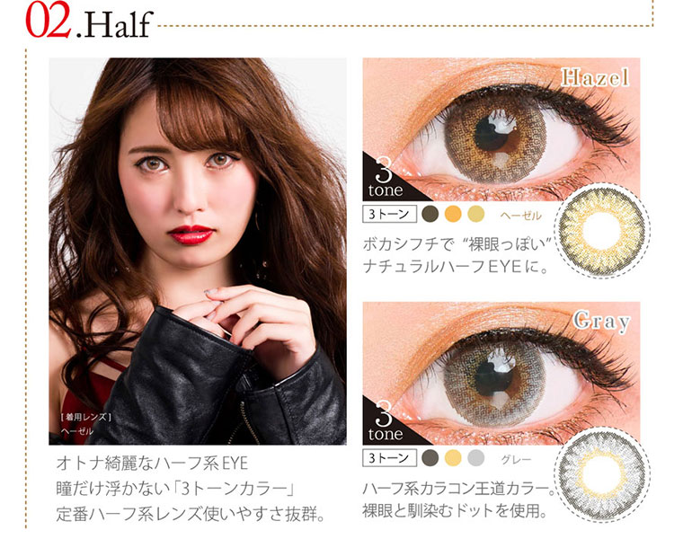 クオーレワンデー -QuoRe 1day|02. Half<Hazel>ヘーゼル ボカシフチで“裸眼っぽい” ナチュラルハーフEYEに。<Gray>ハーフ系カラコン王道カラー 裸眼と馴染むドットを使用。オトナ綺麗なハーフ系 EYE 瞳だけ浮かない「3トーンカラー」 定番ハーフ系レンズ使いやすさ抜群。