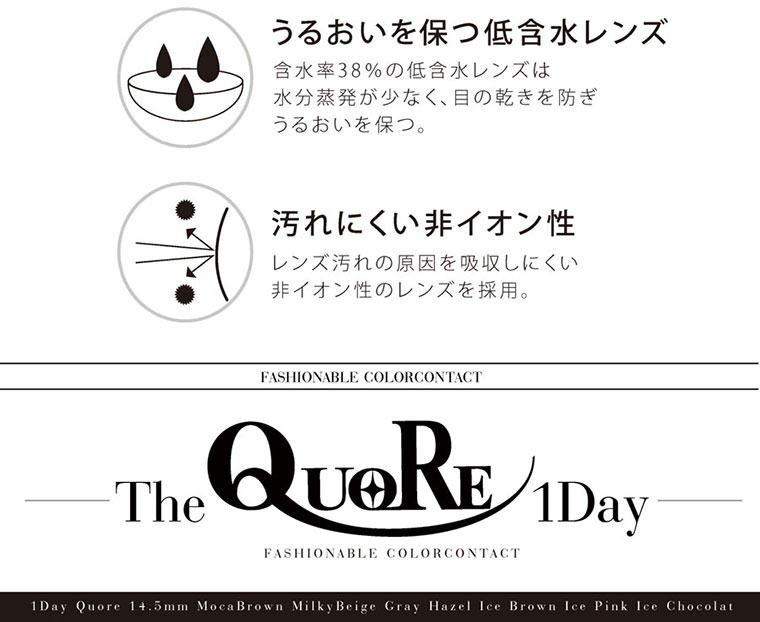 クオーレワンデー -QuoRe 1day|うるおいを保つ低含水レンズ。含水率38%の低含水レンズは水分蒸発が少なく、目の乾きを防ぎうるおいを保つ。汚れにくい非イオン性。レンズ汚れの原因を吸収しにくい非イオン性のレンズを採用。