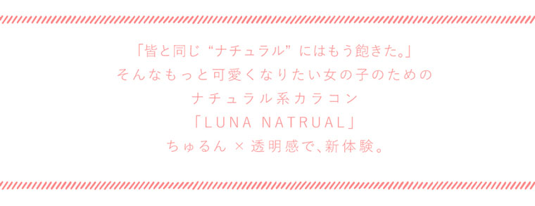 QuoRe Luna Natural -クオーレ ルナナチュラル|「皆と同じナチュラルにはもう飽きた。」そんなもっと可愛くなりたい女の子のためのナチュラル系カラコン「LUNA NATRUAL」ちゅるん × 透明感で、新体験。