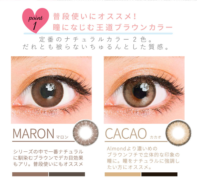 QuoRe Luna Natural -クオーレ ルナナチュラル|point1.普段使いにオススメ!瞳になじむ王道ブラウンカラー。定番のナチュラルカラー2色。だれとも被らないちゅるんとした質感。<MARON-マロン>シリーズの中で一番ナチュラルに馴染むブラウンでデカ目効果もアリ。普段使いにもオススメ<CACAO-カカオ>Almondより濃いめのブラウンフチで立体的な印象の瞳に。瞳をナチュラルに強調し たい方にオススメ。