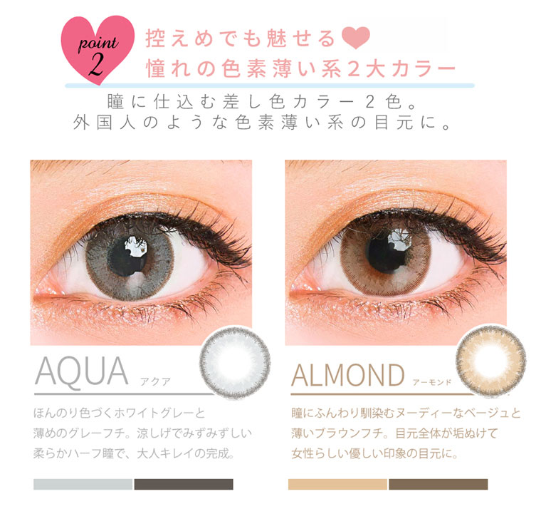 QuoRe Luna Natural -クオーレ ルナナチュラル|point2.控えめでも魅せる。憧れの色素薄い系2大カラー「瞳に仕込む差し色カラー2色。外国人のような色素薄い系の目元に。<AQUA-アクア>ほんのり色づくホワイトグレーと薄めのグレーフチ。涼しげでみずみずしい柔らかハーフ瞳で、大人キレイの完成。<ALMOND-アーモンド>瞳にふんわり馴染むヌーディーなベージュと薄いブラウンフチ。目元全体が垢ぬけて女性らしい優しい印象の目元に。