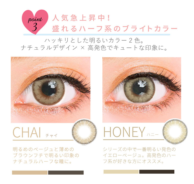 QuoRe Luna Natural -クオーレ ルナナチュラル|point3.人気急上昇中!盛れるハーフ系のブライトカラーハッキリとした明るいカラー2色。ナチュラルデザイン×高発色でキュートな印象に。<CHAI-チャイ>明るめのベージュと薄めのブラウンフチで明るい印象のナチュラルハーブな瞳に。<HONEY-ハニー>シリーズの中で一番明るい発色のイエローベージュ。高発色のハーフ系が好きな方にオススメ。