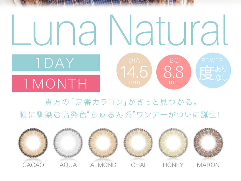 QuoRe Luna Natural　-クオーレ ルナナチュラル|Luna Natural 1DAY 1MONTH DIA14.5mm BC8.8mm POWER度ありなし 貴方の「定番カラコン」がきっと見つかる。瞳に馴染む高発色”ちゅるん系”ワンデーがついに誕生！ CACAO AQUA ALMOND CHAI HONEY MARON LINE UP 6COLOR 1箱10枚入り DIA14.5mm BC8.8mm ±0.00～-8.00