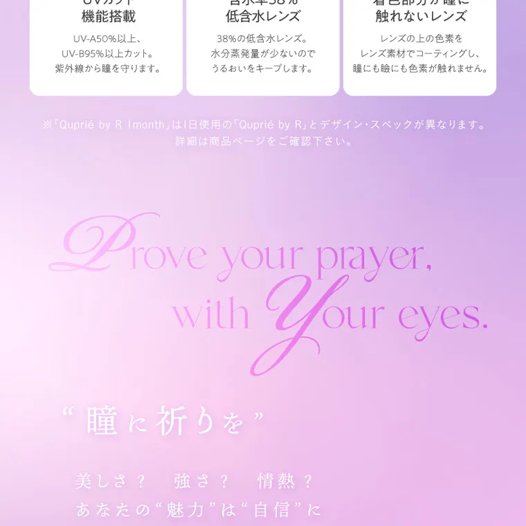 Rちゃんプロデュースカラコン【Quprié 1month/キュプリエマンスリー】｜POINT UVカット 機能搭載 UV-A50%以上、 UV-B95%以上カット。 紫外線から瞳を守ります。 POINT 2 含水率38% 低含水レンズ 38%の低含水レンズ。 水分蒸発量が少ないので うるおいをキープします。 太フチ POINT 3 着色部分が瞳に 触れないレンズ レンズの上の色素を レンズ素材でコーティングし、 瞳にも瞼にも色素が触れません。 ※ 「Quprié by R 1month」は1日使用の 「Quprié by R」 とデザイン・スペックが異なります。 詳細は商品ページをご確認下さい。 Prove your prayer. with “瞳に祈りを” Your eyes 美しさ ? 強さ? 情熱? あなたの“魅力”は“自信”に 変えられるでしょ? この瞳が、 あなたを証明する。