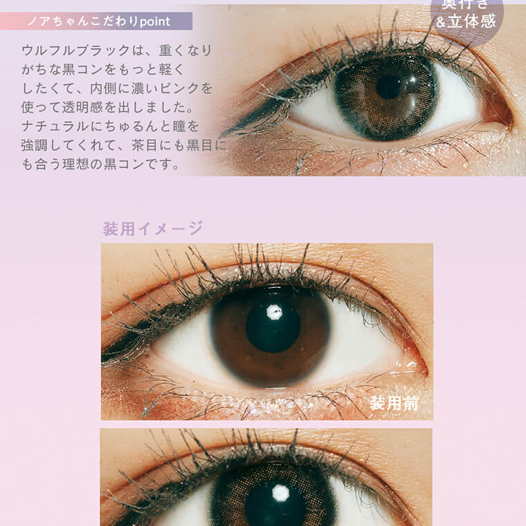 佐藤ノアイメージモデル【ラムリエ/ramurie】|奥行き&立体感 ノアちゃんのこだわりpoint ウルフルブラックは、重くなりがちな黒コンをもっと軽くしたくて、内側に濃いピンクを使って透明感をだしました。ナチュラルにちゅるんと瞳を強調してくれて、茶目にも黒目にも合う理想の黒コンです。 装用イメージ 装用前