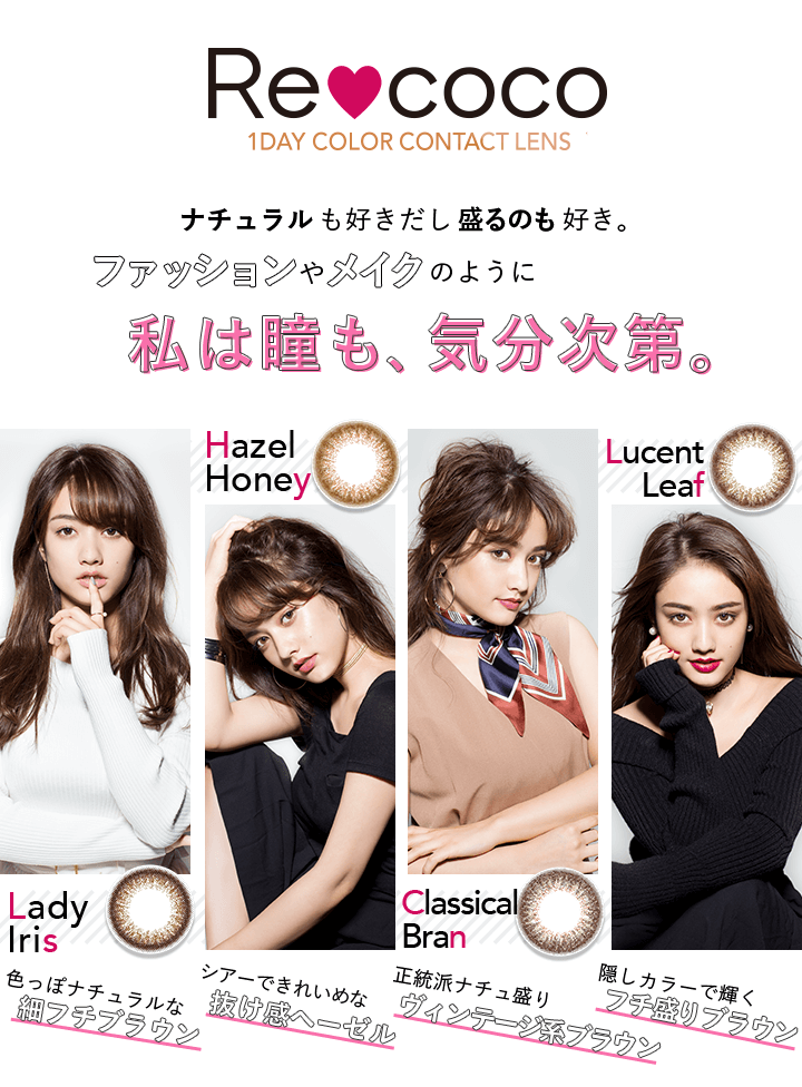 Recoco 1DAY COLOR CONTACT LENS ナチュラルも好きだし盛るのも好き。ファッションやメイクのように私は瞳も、気分次第。Lady Iris:色っぽナチュラルな細フチブラウン。Hazel Honey:シアーできれいめな抜け感ヘーゼル。Classical Bran:正統派ナチュ盛り!ヴィンテージ系ブラウン。LucentLeaf:隠しカラーで輝くフチ盛りブラウン。