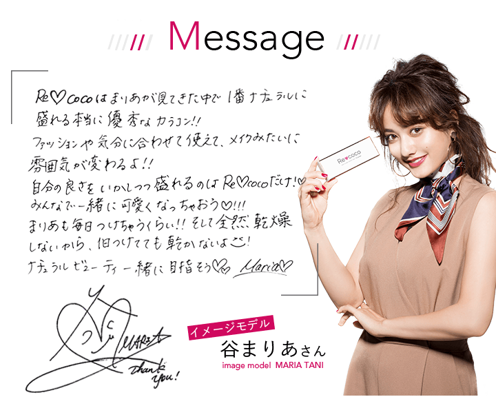 イメージモデル谷まりあさんMessage Recocoはまりあが見てきた中で1番ナチュラルに盛れる本当に優秀なカラコン!!ファッションや気分に合わせて使えて、メイクみたいに雰囲気が変わるよ!自分の良さを活かしつつ盛れるのはRecocoだけ!みんなで一緒に可愛くなっちゃおう!まりあも毎日つけちゃうぐらい!そして全然乾燥しないから、1日着けても乾かないよ!ナチュラルビューティー一緒に目指そう!