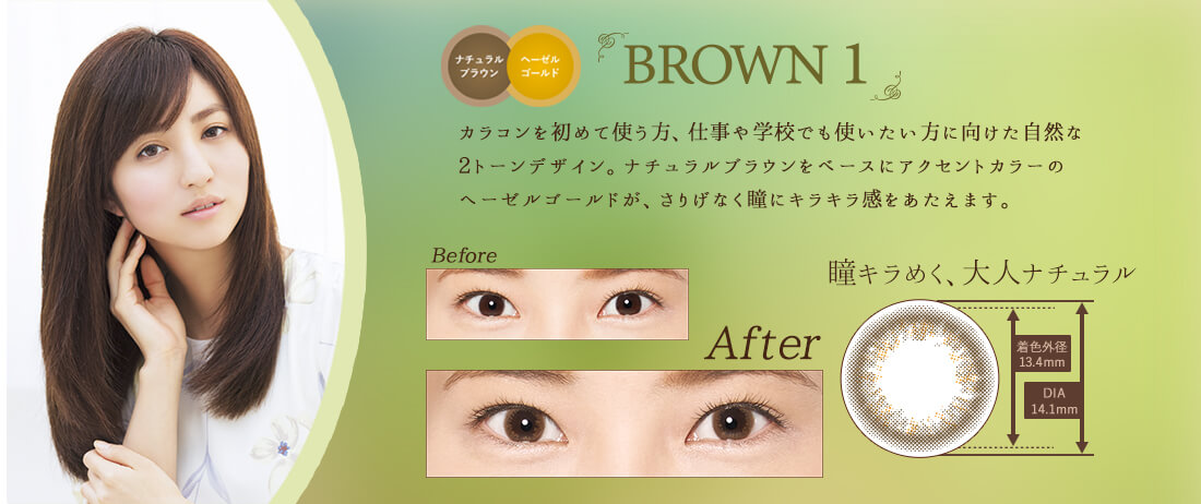 堀田茜イメージモデルカラコン 1DAY Refrear BIJOU ワンデーリフレアビジュー|BROWN1-ブラウン1 ナチュラルブラウン ヘーゼルゴールド カラコンを初めて使う方、仕事や学校でも使いたい方に向けた自然な2トーンデザイン。ナチュラルブラウンをベースにアクセントカラーの ヘーゼルゴールドが、さりげなく瞳にキラキラ感をあたえます。瞳キラめく、大人ナチュラル。着色外径 13.4mm DIA 14.1mm