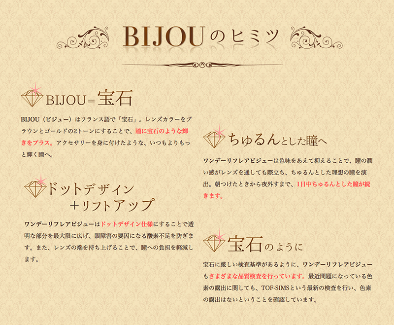 堀田茜イメージモデルカラコン 1DAY Refrear BIJOU ワンデーリフレアビジュー|BIJOUのヒミツ【BIJOU-宝石】BIJOU(ビジュー)はフランス語で「宝石」。レンズカラーをブラウンとゴールドの2トーンにすることで、瞳に宝石のような輝 きをプラス。アクセサリーを身に付けたような、いつもよりもっと輝く瞳へ。【ちゅるんとした瞳へ】ワンデーリフレアビジューは色味をあえて抑えることで、瞳の潤い感がレンズを通しても際立ち、ちゅるんとした理想の瞳を演出。朝つけたときから夜外すまで、1日中ちゅるんとした瞳が続きます。【ドットデザイン+リフトアップ】ワンデーリフレアビジューはドットデザイン仕様にすることで透明な部分を最大限に広げ、眼障害の要因になる酸素不足を防ぎます。また、レンズの端を持ち上げることで、瞳への負担を軽減します。【宝石のように】宝石に厳しい検査基準があるように、ワンデーリフレアビジューもさまざまな品質検査を行っています。最近問題になっている色素の露出に関しても、TOF-SIMSという最新の検査を行い、色素の露出はないということを確認しています。