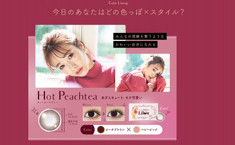 まえのん(前田希美)プロデュースカラコン Lilou-ワンマンス リフレア リル|Color Lineup 今日のあなたはどの色っぽ×スタイル? みんなの視線を奪うようなかわいい自分になれる Hot Peachtea あざとキュート。モテ可愛い。 DIA14.2mm 着色外径13.4mm Before>After Cute! Color ピーチブラウン×ベビーピンク