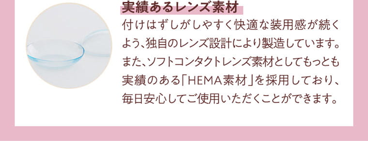 小泉のんイメージモデルカラコン Lilou-ワンマンス リフレア リル|実績あるレンズ素材 付けはずしがしやすく快適な装用感が続くよう、独自のレンズ設計により製造しています。また、ソフトコンタクトレンズ素材としてもっとも実績のある「HEMA素材」を採用しており、毎日安心してご使用頂くことができます。