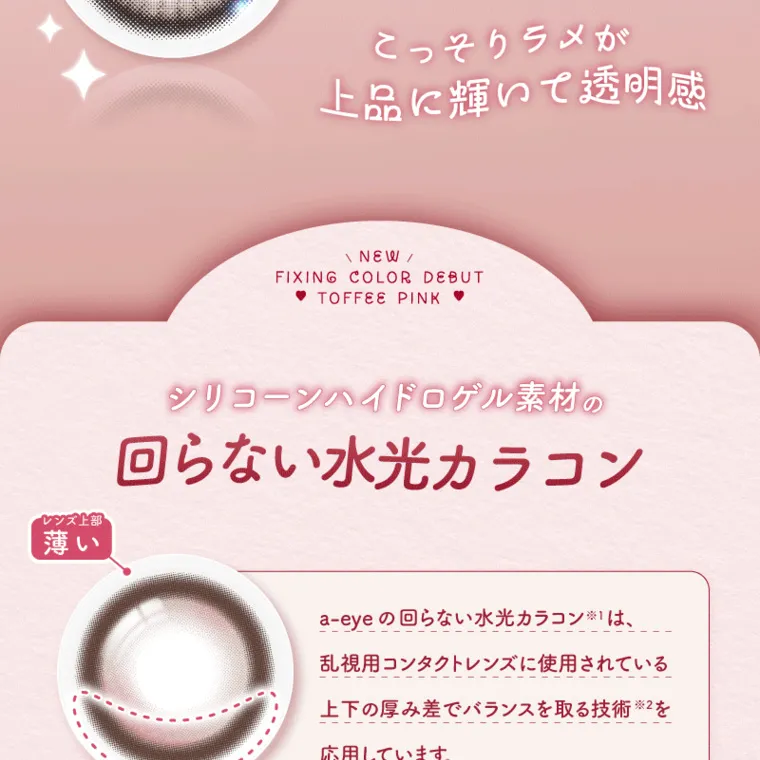 バン・ジミンイメージモデルカラコン 1-DAY Refrear a-eye｜こっそりラメが 上品に輝いて透明感 NEW FIXING COLOR DEBUT TOFFEE PINK レンズ上部 薄い シリコーンハイドロゲル素材の 回らない水光カラコン a-eye の回らない水光カラコンは、 乱視用コンタクトレンズに使用されている 上下の厚み差でバランスを取る技術 ※2を 応用しています。