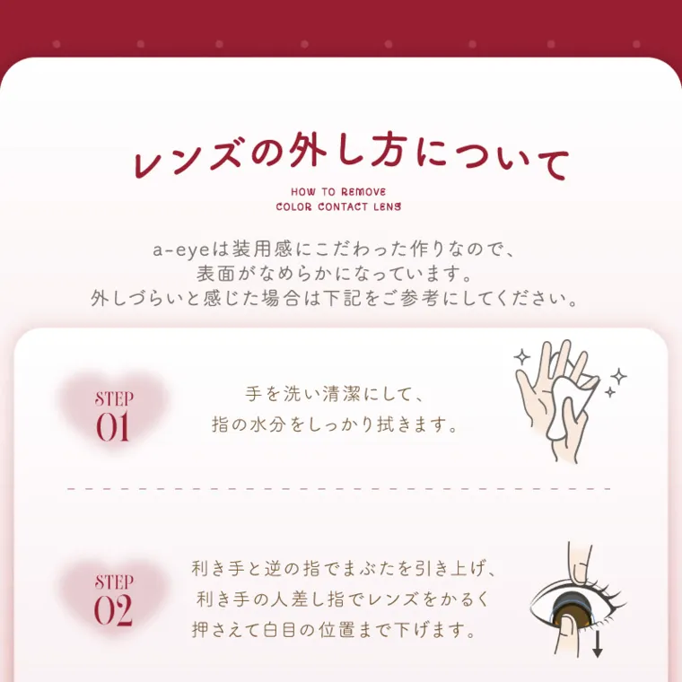 バン・ジミンイメージモデルカラコン 1-DAY Refrear a-eye｜レンズの外し方について HOW TO REMOVE COLOR CONTACT LENS a-eyeは装用感にこだわった作りなので、 表面がなめらかになっています。 外しづらいと感じた場合は下記をご参考にしてください。 STEP 01 手を洗い清潔にして、指の水分をしっかり拭きます。 STEP 02 利き手と逆の指でまぶたを引き上げ、 利き手の人差し指でレンズをかるく 押さえて白目の位置まで下げます。