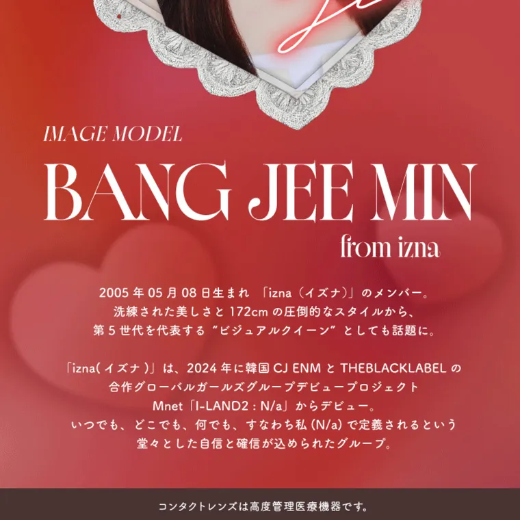 バン・ジミンイメージモデルカラコン 1-DAY Refrear a-eye｜a-eve NEW MUSE...♡ min IMAGE MODEL BANG JEE MIN from izna 2005年05月08日生まれ 「izna (イズナ)」のメンバー。 洗練された美しさと 172cm の圧倒的なスタイルから、 第5世代を代表する“ビジュアルクイーン” としても話題に。 「izna (イズナ)」は、2024年に韓国CJ ENM と THEBLACKLABELの 合作グローバルガールズグループデビュープロジェクト Mnet「I-LAND2 : N/a」 からデビュー。 いつでも、どこでも、何でも、 すなわち私 (N/a) で定義されるという 堂々とした自信と確信が込められたグループ。 コンタクトレンズは高度管理医療機器です。 