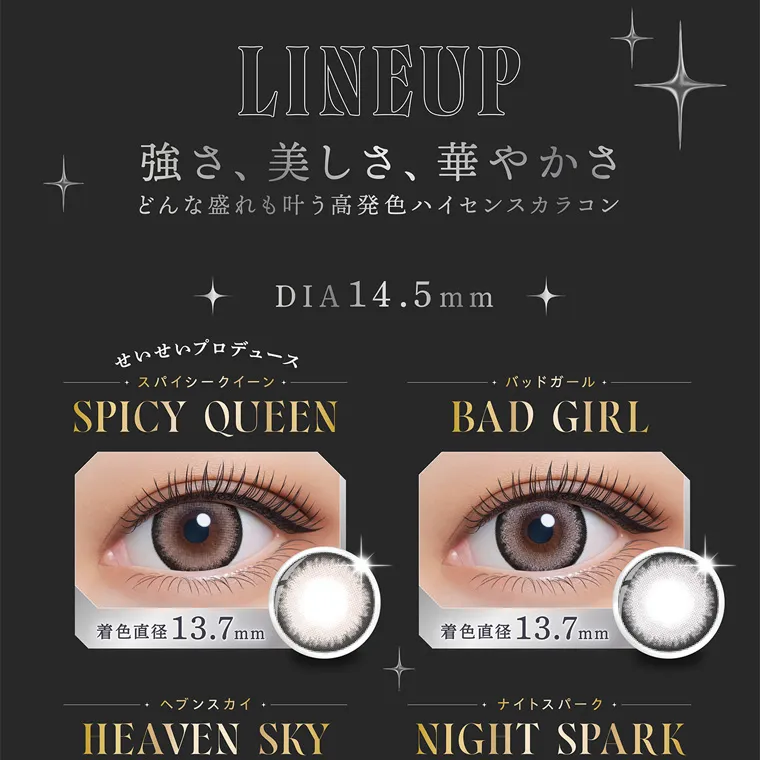 せいせい(田向 星華)イメージモデルカラコン resay|LINEUP 強さ、美しさ、華やかさ どんな盛れも叶う高発色ハイセンスカラコン DIA14.5mm せいせいプロデュース スパイシークイーン・ SPICY QUEEN ・バッドガール BAD GIRL 着色直径 13.7mm 着色直径13.7mm ヘブンスカイ HEAVEN SKY ナイトスパーク NIGHT SPARK