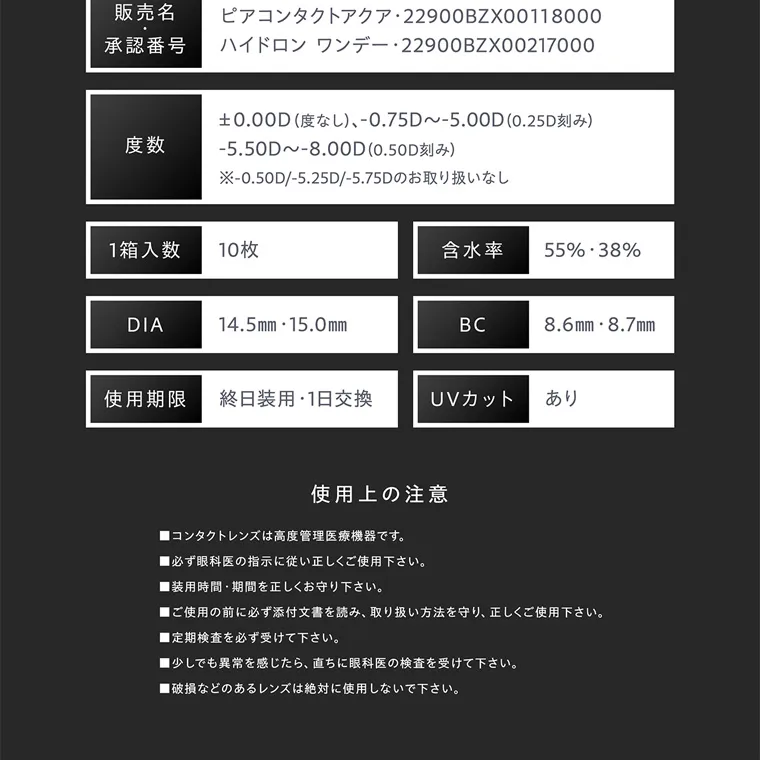 せいせい(田向 星華)イメージモデルカラコン resay|販売名・承認番号 ピアコンタクトアクア 22900BZX00118000 ハイドロン ワンデー 22900BZX00217000 度数 0.00D (度なし)、-0.75D~-5.00D(0.25D刻み) -5.50D~-8.00D (0.50D刻み) -0.50D/-5.25D/-5.75Dのお取り扱いなし 1箱入数 10枚 含水率 55% 38% DIA 14.5mm 15.0mm BC 8.6mm 8.7mm 使用期限 終日装用 ・ 1日交換 UVカット あり 使用上の注意 ■コンタクトレンズは高度管理医療機器です。 ■必ず眼科医の指示に従い正しくご使用下さい。 ■装用時間 期間を正しくお守り下さい。 ■ご使用の前に必ず添付文書を読み、 取り扱い方法を守り、正しくご使用下さい。 ■定期検査を必ず受けて下さい。 ■少しでも異常を感じたら、 直ちに眼科医の検査を受けて下さい。 ■破損などのあるレンズは絶対に使用しないで下さい。