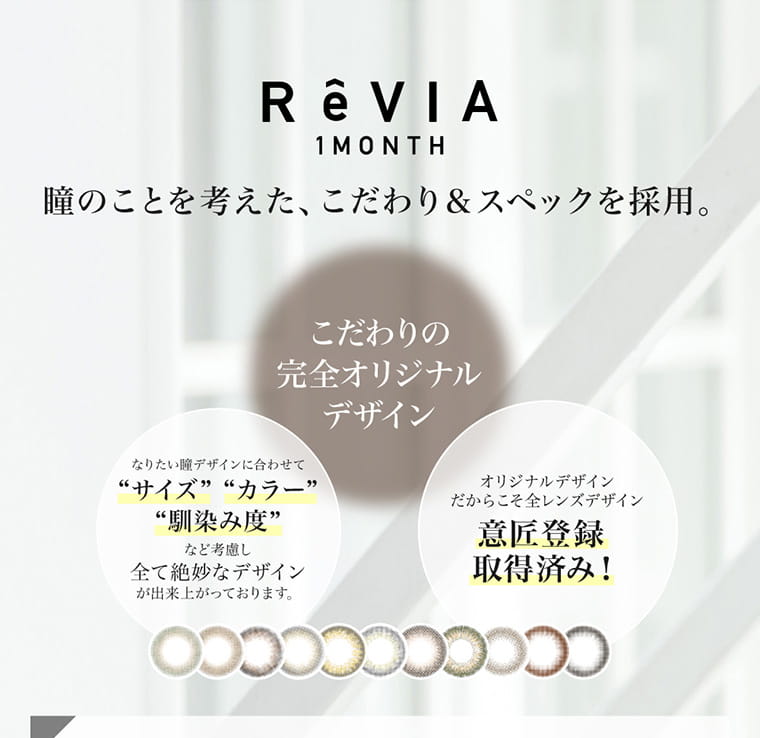 ローライメージモデルカラコン ReVIA 1month -レヴィア ワンマンス｜ReVIA 1MONTH 瞳のことを考えた、こだわり&スペックを採用。こだわりの完全オリジナルデザイン　なりたい瞳デザインに合わせてサイズカラー馴染み度など考慮し全て絶妙なデザインが出来上がっております。　オリジナルデザインだからこそ全レンズデザイン意匠登録取得済み！ 
