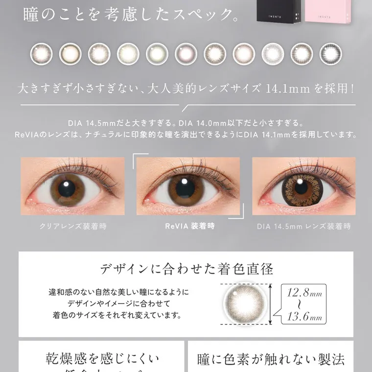 KIM CHAEWON (キム・チェウォン)イメージモデルカラコン ReVIA 1month -レヴィア ワンマンス｜瞳のことを考慮したスペック。大きすぎず小さすぎない、大人美的レンズサイズ 14.1mm を採用! DIA 14.5m mだと大きすぎる。DIA 14.0mm以下だと小さすぎる。ReVIAのレンズは、ナチュラルに印象的な瞳を演出できるようにDIA14.1mmを採用しています。 クリアレンズ装着時 ReVIA 装着時 DIA 14.5mm レンズ装着時 デザインに合わせた着色直径 12.8mm〜13.6mm 違和感のない自然な美しい瞳になるように デザインやイメージに合わせて着色のサイズをそれぞれ変えています。