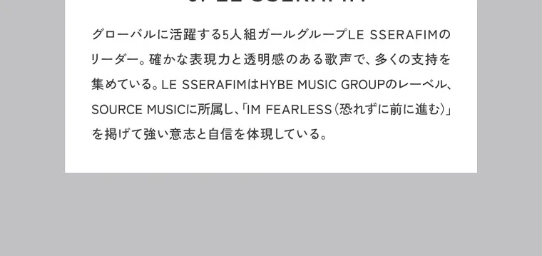 KIM CHAEWON (キム・チェウォン)イメージモデルカラコン ReVIA 1month -レヴィア ワンマンス｜グローバルに活躍する5人組ガール リーダー。 確かな表 現力と透 グループLESSERAFIMの 明感のある歌声で、多くの支 持 を 集めている。 LESSERAFIMはHYBE MUSIC GROUP のレーベル、 SOURCE M USICに所 「IM 属し、 FEARLESS (恐れずに前に進む)」 を掲げて強い意志と自信 を体現している。