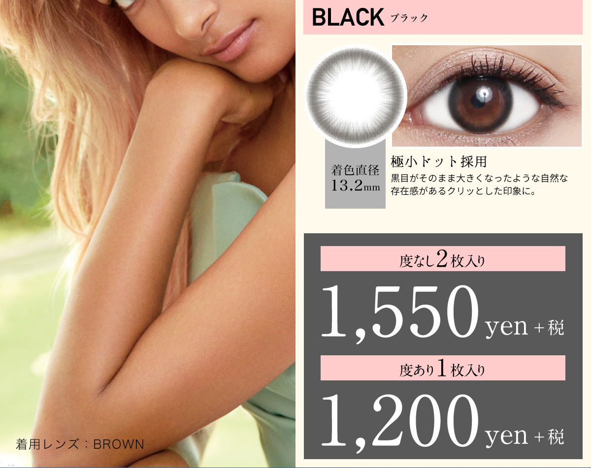 ローライメージモデルカラコン ReVIA 1month -レヴィア ワンマンス | BLACK -ブラック 着色直径13.5mm 極小ドット採用 黒目がそのまま大きくなったような自然な存在感があるクリッとした印象に。 度なし2枚入り 1,550yen+税 度あり1枚入り 1,200yen+税 着用レンズ:BROWN