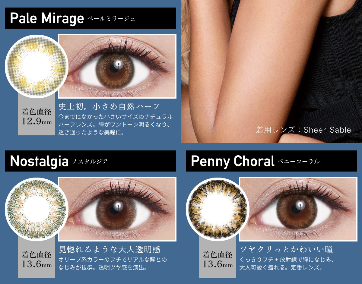ローライメージモデルカラコン ReVIA 1month -レヴィア ワンマンス | Pale Mirage -ペールミラージュ 着色直径12.6mm 史上初。小さめ自然ハーフ 今までになかった小さいサイズのナチュラルハーフレンズ。瞳がワントーン明るくなり、透き通ったような美瞳に。 Nostalgia -ノスタルジア 着色直径13.2mm 見惚れるような大人透明感 オリーブ系カラーのフチでリアルな瞳とのなじみが抜群。透明ツヤ感を演出。 Penny Choral -ペニーコーラル 着色直径13.6mm ツヤクリっとかわいい瞳 くっきりフチ+放射線で瞳になじみ、大人可愛く盛れる。定番レンズ。