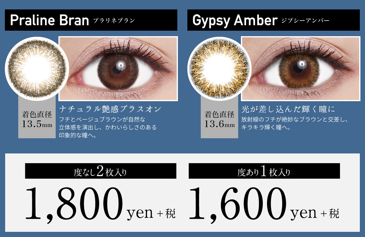 ローライメージモデルカラコン ReVIA 1month -レヴィア ワンマンス | Praline Bran -プラリネブラン 着色直径13.6mm ナチュラル艶感プラスオン フチとベージュブラウンが自然な立体感を演出し、かわいらしさのある印象的な瞳へ。 Gypsy Amber -ジプシーアンバー 着色直径13.6mm 光が差し込んだ輝く瞳に 放射線のフチが絶妙なブラウンと交差し、キラキラ輝く瞳へ。 度なし2枚入り 1,800yen+税 度あり1枚入り 1,600yen+税