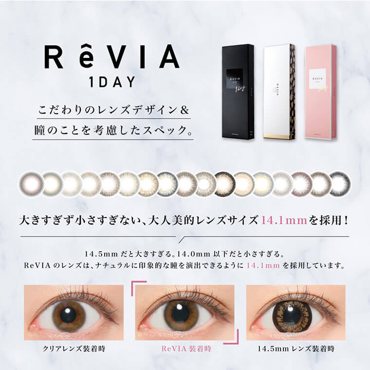 ローライメージモデルカラコン ReVIA 1day -レヴィア ワンデー| ReVIA 1day こだわりレンズデザイン&瞳のことを考慮したスペック。 大きすぎず小さすぎない、大人美的レンズサイズ14.1mmを採用! 14.5mmだと大きすぎる。14.0mm以下だと小さすぎる。ReVIA 1dayのレンズは、ナチュラルに印象的な瞳を演出できるように14.1mmを採用しています。 クリアレンズ装用時 ReVIA装用時 14.5mmレンズ装用時